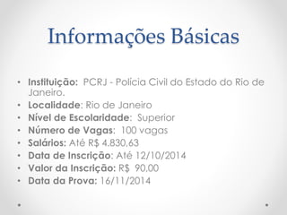 Informações Básicas
• Instituição: PCRJ - Polícia Civil do Estado do Rio de
Janeiro.
• Localidade: Rio de Janeiro
• Nível de Escolaridade: Superior
• Número de Vagas: 100 vagas
• Salários: Até R$ 4.830,63
• Data de Inscrição: Até 12/10/2014
• Valor da Inscrição: R$ 90,00
• Data da Prova: 16/11/2014
 