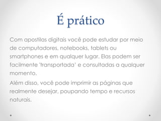 É prático
Com apostilas digitais você pode estudar por meio
de computadores, notebooks, tablets ou
smartphones e em qualquer lugar. Elas podem ser
facilmente 'transportada’ e consultadas a qualquer
momento.
Além disso, você pode imprimir as páginas que
realmente desejar, poupando tempo e recursos
naturais.
 