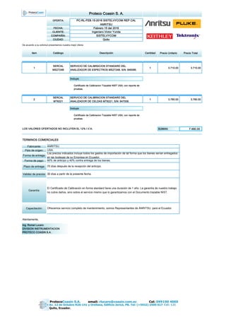 Proteco Coasin S. A.
OFERTA: PC-RL-FEB.15-2016 SISTELVYCOM REP CAL
ANRITSU
FECHA: Febrero 15 del 2016
CLIENTE: Ingeniero Victor Yunda
COMPAÑÍA: SISTELVYCOM
CIUDAD: Quito
De acuerdo a su solicitud presentamos nuestra mejor oferta:
item Catálogo Descripción Cantidad Precio Unitario Precio Total
1
SERCAL
MS2724B
SERVICIO DE CALIBRACION STANDARD DEL
ANALIZADOR DE ESPECTROS MS2724B, S/N: 846086.
1 3.710.00 3.710.00
Incluye:
Certificado de Calibracion Trazable NIST USA, con reporte de
pruebas.
2
SERCAL
MT8221
SERVICIO DE CALIBRACION STANDARD DEL
ANALIZADOR DE CELDAS MT8221, S/N: 847008.
1 3.780.00 3.780.00
Incluye:
Certificado de Calibracion Trazable NIST USA, con reporte de
pruebas.
LOS VALORES OFERTADOS NO INCLUYEN EL 12% I.V.A. SUMAN: 7.490.00
TERMINOS COMERCIALES
Fabricante:
País de origen:
Forma de entrega:
Forma de pago:
Plazo de entrega:
Validez de precios:
Garantía:
Capacitación:
Atentamente,
60% de anticipo y 40% contra entrega de los bienes.
30 días a partir de la presente fecha.
Ing. Romel Lucero
DIVISION INSTRUMENTACION
PROTECO COASIN S.A.
USA.
ANRITSU.
Ofrecemos servicio completo de mantenimiento, somos Representantes de ANRITSU para el Ecuador.
Los precios indicados incluye todos los gastos de importación de tal forma que los bienes serían entregados
en las bodegas de su Empresa en Ecuador.
70 días después de la recepción del anticipo.
El Certificado de Calibración en forma standard tiene una duración de 1 año. La garantía de nuestro trabajo
no cubre daños, sino sobre el servicio mismo que lo garantizamos con el Documento trazable NIST.
 