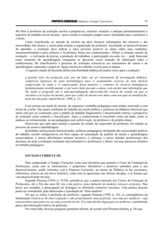 PROPOSTA CURRICULAR (Didática e Estágio Curricular) 83
49) Para o professor tal avaliação auxilia a preparar-se, construir situações e adequar permanentemente a
trajetória de trabalho em tal direção, neste sentido a avaliação cumpre outras finalidades para o professor e
o aluno.
Como contribuição ao método de ensinar ela deve fornecer informações dos alcances e das
necessidades dos alunos, e assim pode orientar a organização do professor. Auxiliando no desenvolvimento
do aprender, a avaliação deve indicar o mais próximo possível ao aluno sobre suas condições,
instrumentalizando-o para esforços e localização frente aos conhecimentos. Afinal, a situação mesma de
avaliação – a realização de provas, a produção de trabalhos, a participação em aula, etc. – pode funcionar
como momento de aprendizagem, conquanto se apresente como situação de elaboração sobre o
conhecimento. De classificatório o processo de avaliação converte-se em instrumento do ensino e da
aprendizagem, superando o papel de figura sinistra do trabalho escolar para os alunos.
A seguinte citação de Sacristán define uma finalidade didática de caráter crítico para a avaliação:
o grande valor da avaliação está, por um lado, em ser instrumento de investigação didática:
comprovar hipóteses de ação metodológica para ir acumulando recursos de uma eficácia
comprovada na ação e ir engrossando desta maneira o conjunto de técnicas pedagógicas
fundamentadas cientificamente e, por outro lado, perante o aluno, está em dar uma informação que
lhe ajude a progredir até a auto-aprendizagem, oferecendo-lhe notícia do estado em que se
encontra e as razões do mesmo, para que colha ele mesmo esse dado como um guia de autodireção,
meta da educação. (apud Darsie, 1996, p. 51)
Com certeza um modo de ensinar, de organizar o trabalho pedagógico está sempre associado a uma
forma de avaliar. Nas atuais condições de trabalho da escola pública o professor de Didática observará que
muito está por ser construído, pois o padrão de trabalho fragmentário e desarticulado reforça a perspectiva
de avaliação como controle e classificação. Aqui, o conhecimento é concebido como um dado, como se
pudesse ser retransmitido no ato pedagógico sem sofrer a ação do professor e do próprio aluno.
Parece-nos que cabe aqui retomar a questão do estudo, do reaprender do professor, em relação ao
processo de ensino e aprendizagem.
Realidades institucionais burocratizadas, políticas pedagógicas desligadas das necessidades práticas
do trabalho escolar configuram-se em bom espaço de sustentação de padrões de ensino e aprendizagem
conservadores, e nestes dificilmente teremos incentivo e cobrança a novas atitudes profissionais dos
docentes, de onde a avaliação resultante seja informativa a professores e alunos em seus percursos distintos
no trabalho pedagógico.
ESTÁGIO CURRICULAR
Para compreender o Estágio Curricular como uma disciplina que permeia o Curso de Formação de
Professores, como este se materializou, e propormos alternativas e possíveis caminhos para o seu
desenvolvimento, sendo coerentes com a Proposta Curricular, no ensino de Didática se faz necessário,
refletirmos, através de um breve histórico, como este se apresentou nas últimas décadas, e as formas que
vem desenvolvendo até hoje.
Segundo Pimenta (1994, p. 32-50), percebe-se que a prática presente dos Cursos de Formação de
Professores, até o fim dos anos 60, era o da prática como imitação de modelos teóricos existentes. Não
havia, por exemplo, a preocupação de distinguir os diferentes contextos escolares. Uma prática docente
podia ser considerada pela observação e reprodução de “bons modelos”.
No que se refere à profissão do professor, segundo Pimenta (1994, p. 29), as conseqüências da
feminização tratava-se de uma ocupação e não propriamente uma profissão, exercida por mulheres cuja
característica marcante era ser uma extensão do lar. Era uma missão digna para as mulheres, contribuindo
para a desvalorização relativa da profissão.
Por outro lado, diversas pesquisas permitem afirmar, de acordo com Pimenta (ibidem, p. 34) que:
 