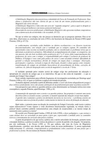 PROPOSTA CURRICULAR (Didática e Estágio Curricular) 85
A Habilitação Magistério descaracterizou a identidade do Curso de Formação de Professores. Seus
alunos e professores não tem clareza de que se trata de um ensino profissionalizante para o
Magistério das séries iniciais;
A Habilitação Magistério é tida como um curso de “segunda categoria”, para a qual se dirigem os
alunos (em geral mulheres) com menos potencial intelectual;
Dissociada do exercício profissional, a Habilitação Magistério não apresenta nenhum compromisso
com a democracia da escolaridade e da sociedade. (51-52)
No que se refere aos estágios, não são poucas as denúncias que as pesquisas apontam. Para se ter
uma idéia, observamos as conclusões de Lelis (1993) e da Secretaria da Educação do Paraná (1989) (apud
Pimenta, 1994, p. 67-72):
os conhecimentos veiculados estão fundados no ideário escolanovista e no discurso tecnicista
descontextualizados, sem relação com a realidade que os estágios captam. Os conteúdos são
apresentados como receitas ou modelos acabados, não se considerando os problemas sérios que se
defrontam os professores primários. Dificuldade de acompanhamento do estágio os estagiários, em
sua maioria, não são bem recebidos pelos professores de 1ª a 4ª séries, falta comprometimento dos
professores do curso com o estágio; a responsabilidade pelo estágio é exclusiva do professor de
Didática. O Estágio é visto como pólo prático do curso e como atividade terminal, dificuldade de
garantir a relação teoria/prática, divisão do estágio em etapas fixas e estanques: observação,
participação e regência, restrição à etapa de observação, ficando o aluno apenas como visitante;
transformação do estágio em atividades burocráticas de preenchimento de fichas, correções de
cadernos, etc. falta de integração entre escola de magistério e escola de 1º Grau.
A realidade apontada pelos estudos acerca do estágio exige dos profissionais da educação a
apropriação do conceito de estágio que aí se materializa. Há que se dar conta de responder – o que se
entende por Estágio? Que estágio?
Neste sentido, registramos para reflexão fragmentos de investigações assinaladas por Domingo apud
Pimenta (1994, p. 65), os quais se reafirma a urgência de tomada de posição.
Avaliemos algumas conclusões a partir de diferentes estudos: o curso não forma adequadamente porque é
fraco teórica e praticamente, isto é, não assume a formação de um profissional para atuar na prática social.(55)
Esta perspectiva que coloca as questões práticas como determinantes na formação teórica tem como
conseqüência, segundo Pimenta, apud Domingo: 1990, p. 65,
A manutenção da separação entre a teoria e as questões práticas. Seu propósito é construir uma teoria
descritiva sobre os assuntos sociais, e portanto, se mantém separada das situações sociais mais amplas.
A questão não é aumentar a prática em detrimento da teoria ou vice-versa – o problema consiste em
adotarmos uma nova forma de produzir conhecimento no interior de cursos de formação do educador.
Qual então, o primeiro passo na direção da construção do Estágio Curricular, onde teoria e prática
sejam indissociáveis? Como superar a visão dicotômica historicamente registrada, na relação teoria e
prática? Quais caminhos poderão instrumentalizar uma relação de reciprocidade e ao mesmo tempo de
autonomia entre a prática e a teoria?
De acordo com Pimenta apud Candau, (1995) & Lelis (1994), o fazer pedagógico, o que ensinar e
como ensinar deve ser articulado ao para quem e para que, expressando a unidade entre os conteúdos
teóricos e instrumentais do currículo uma práxis criadora.
A partir da perspectiva de que teoria e prática são o núcleo articulador da formação, portanto numa
concepção dialética, a prática (a análise teórica da prática) é o ponto de partida e de chegada. Tal proposta,
por nós reafirmada, é de Fávero (1992, p. 19) que embora, não trate do Curso de Magistério
especificamente, contribui, sem dúvida, para darmos conta da nossa problemática. A autora supracitada
ainda acrescenta: É, sobretudo, comprometendo-se profundamente como construtor de uma práxis que o
profissional se forma. Ou nos termos de Pimenta (ibidem):
 