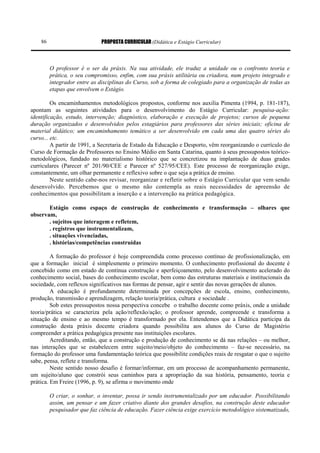PROPOSTA CURRICULAR (Didática e Estágio Curricular)86
O professor é o ser da práxis. Na sua atividade, ele traduz a unidade ou o confronto teoria e
prática, o seu compromisso, enfim, com sua práxis utilitária ou criadora, num projeto integrado e
integrador entre as disciplinas do Curso, sob a forma de colegiado para a organização de todas as
etapas que envolvem o Estágio.
Os encaminhamentos metodológicos propostos, conforme nos auxilia Pimenta (1994, p. 181-187),
apontam as seguintes atividades para o desenvolvimento do Estágio Curricular: pesquisa-ação:
identificação, estudo, intervenção; diagnóstico, elaboração e execução de projetos; cursos de pequena
duração organizados e desenvolvidos pelos estagiários para professores das séries iniciais; oficina de
material didático; um encaminhamento temático a ser desenvolvido em cada uma das quatro séries do
curso... etc.
A partir de 1991, a Secretaria de Estado da Educação e Desporto, vêm reorganizando o currículo do
Curso de Formação de Professores no Ensino Médio em Santa Catarina, quanto à seus pressupostos teórico-
metodológicos, fundado no materialismo histórico que se concretizou na implantação de duas grades
curriculares (Parecer nº 201/90/CEE e Parecer nº 527/95/CEE). Este processo de reorganização exige,
constantemente, um olhar permanente e reflexivo sobre o que seja a prática de ensino.
Neste sentido cabe-nos revisar, reorganizar e refletir sobre o Estágio Curricular que vem sendo
desenvolvido. Percebemos que o mesmo não contempla as reais necessidades de apreensão de
conhecimentos que possibilitam a inserção e a intervenção na prática pedagógica.
Estágio como espaço de construção de conhecimento e transformação – olhares que
observam,
. sujeitos que interagem e refletem,
. registros que instrumentalizam,
. situações vivenciadas,
. histórias/competências construídas
A formação do professor é hoje compreendida como processo contínuo de profissionalização, em
que a formação inicial é simplesmente o primeiro momento. O conhecimento profissional do docente é
concebido como em estado de contínua construção e aperfeiçoamento, pelo desenvolvimento acelerado do
conhecimento social, bases do conhecimento escolar, bem como das estruturas materiais e institucionais da
sociedade, com reflexos significativos nas formas de pensar, agir e sentir das novas gerações de alunos.
A educação é profundamente determinada por concepções de escola, ensino, conhecimento,
produção, transmissão e aprendizagem, relação teoria/prática, cultura e sociedade .
Sob estes pressupostos nossa perspectiva concebe o trabalho docente como práxis, onde a unidade
teoria/prática se caracteriza pela ação/reflexão/ação; o professor aprende, compreende e transforma a
situação de ensino e ao mesmo tempo é transformado por ela. Entendemos que a Didática participa da
construção desta práxis docente criadora quando possibilita aos alunos do Curso de Magistério
compreender a prática pedagógica presente nas instituições escolares.
Acreditando, então, que a construção e produção de conhecimento se dá nas relações – ou melhor,
nas interações que se estabelecem entre sujeito/meio/objeto do conhecimento – faz-se necessário, na
formação do professor uma fundamentação teórica que possibilite condições reais de resgatar o que o sujeito
sabe, pensa, reflete e transforma.
Neste sentido nosso desafio é formar/informar, em um processo de acompanhamento permanente,
um sujeito/aluno que constrói seus caminhos para a apropriação da sua história, pensamento, teoria e
prática. Em Freire (1996, p. 9), se afirma o movimento onde
O criar, o sonhar, o inventar, possa ir sendo instrumentalizado por um educador. Possibilitando
assim, um pensar e um fazer criativo diante dos grandes desafios, na construção deste educador
pesquisador que faz ciência de educação. Fazer ciência exige exercício metodológico sistematizado,
 