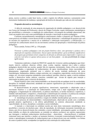 PROPOSTA CURRICULAR (Didática e Estágio Curricular)88
pensa, escreve a prática e pode fazer teoria, e onde o registro da reflexão expressa o pensamento como
instrumento fundamental da mudança e apropriação da história de educação que cada um está realizando.
Propondo alternativas metodológicas
A idéia de construção de uma proposta de organização do trabalho pedagógico a ser desenvolvido
nos Cursos de Formação de Professores, através do Estágio Curricular, requer instrumentos metodológicos
que possibilitem a construção e a ampliação do conhecimento e de pesquisa da realidade educacional, não
como um modelo único mas como possibilidades de inserção e intervenção na prática pedagógica.
Conforme encaminhamentos metodológicos anteriormente citados e propostos por Pimenta (1994),
como possíveis atividades a serem desenvolvidas no estágio destacamos a metodologia de projetos que vem
ao encontro de expectativas e anseios de se estabelecer a imbricação teoria/prática, a reflexão/ação, e a
construção do conhecimento através de um movimento contínuo de apropriação e transformação da prática
pedagógica.
Nesse sentido, Freitas (1987, p. 138) propõe:
Vivenciar a prática pedagógica com um projeto histórico claro, sem aprisionar a prática com a
imposição de esquemas estruturantes; buscar apoio interdisciplinar; gerar problemas significativos
de pesquisa que permitam extrair categorias em direção ao abstrato para empreender o regresso ao
concreto real talvez (e apenas talvez) possa ser um bom palpite – ou uma possibilidade de estágio
(grifo nosso).
Tentaremos explicitar a citação de FREITAS: quando diz vivenciar a prática pedagógica quer dizer:
inserir, intervir, conhecer, observar, refletir, atuar, avaliar, registrar, repensar (etc.) sobre a prática
pedagógica desenvolvida nas escolas; quando fala de esquemas estruturantes, lemos crítica aos modelos
prontos e acabados, a reprodução de conhecimentos; de apoio interdisciplinar, lemos necessidade de
planejamento, organização estrutural com o coletivo da escola, reunindo professores do curso
(metodologias, fundamentos, didática, estágio curricular, etc.), estagiários, especialistas, escola envolvida no
estágio, etc.; de extrair categorias entendemos como conhecer, perceber, observar, captar, o real do cotidiano
escolar e desenvolver temas, práticas, conceitos, conteúdos que sirvam de suporte para inserção e
intervenção na prática, para o exercício da docência.
Projeto histórico claro como intencionalidade a ser desenvolvida em qualquer nível de escolaridade,
disciplina ou realidade educacional, atendendo aos aspectos significativos que envolvem a complexidade
dos contextos escolares.
O desenvolvimento de projetos significativos, intencionais, organizados e objetivados com o
movimento histórico e a construção de conhecimentos, rompe com a atual organização do trabalho
pedagógico: a fragmentação do conhecimento, as práticas autoritárias, as tarefas mecânicas e repetitivas, o
trabalho individualizado e competitivo, a banalização e infantilização do conteúdo e as práticas de avaliação
que reforçam o processo de seleção e eliminação de grande número de crianças na escola.
A metodologia de projetos possibilita o resgate do trabalho interdisciplinar que envolve o coletivo
da escola num processo de intencionalidade e instrumentalização, objetivado de acordo com a realidade,
gerando projetos significativos e de efetiva aplicabilidade no contexto educacional, atendendo as
especificidades de níveis, disciplinas e conteúdos a serem trabalhados.
A inserção e a intervenção no cotidiano escolar por meio deste instrumento metodológico deve
possibilitar o exercício da docência para além da reprodução, da informação meramente transmitida aos
alunos, pois há no desenvolvimento dos conteúdos a serem trabalhados preocupações quanto: ao objetivo
deste trabalho; ao objeto do conhecimento, ao conteúdo (os saberes escolares); aos sujeitos cognoscentes
que interagem e medeiam conhecimentos (professor/aluno – aluno/aluno – aluno/professor); a realidade
contextual (meio que interfere e media); ao momento histórico vivenciado (contextualização histórica); ao
ensino e aprendizagem (construção de conhecimentos) que se desenvolvem com este trabalho; e as formas
de como se poderá avaliar, acompanhar (re/significar) esta construção de conhecimento.
 
