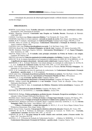 PROPOSTA CURRICULAR (Didática e Estágio Curricular)90
- Articulação dos processos de observação/registro/estudo e reflexão durante a inserção no contexto
escolar do estágio.
BIBLIOGRAFIA
BOMFIM, Luciano Sérgio Ventin. Trabalho; alienação e estranhamento em Marx: uma contribuição à educação.
Florianópolis, 1995. (dissertação de mestrado)
BORBA, Margarida Emmerich. Construindo uma Pesquisa no Trabalho Docente. Dissertação de Mestrado.
UNICAMP, 1997.
CANDAU, Vera Maria (org.) Rumo a uma nova Didática. 7ª.ed. Petrópolis, RJ : Vozes, 1995.
CHARTIER, Anne-Marie et al. Ler e escrever – entrando no mundo da escrita. Porto Alegre: Artes Médicas, 1996.
DARSIE, M. M. P. Avaliação e Aprendizagem. In: Cadernos de Pesquisa. Fundação Carlos Chagas, 1996 (99), p. 47-59.
FÁVERO, Maria de Lourdes de Albuquerque. Conhecimento Educacional e Formação de Professor. Questões
Atuais, Campinas, Papirus, 1994.
FAZENDA, Ivani (org.) Práticas interdisciplinares na escola. 2ª ed. São Paulo: Cortez, 1993.
FONTANA, Roseli Ap. Cação. Mediação Pedagógica na Sala de Aula. Campinas , SP: Autores Associados,1996.
FREIRE, Madalena. Observação, Registro, Reflexão – Instrumentos Metodológicos I. 2a
. ed., Espaço Pedagógico,
Série Seminários, set. 1996.
FREITAS, Helena Costa L. de. O trabalho como princípio articulador na Prática de Ensino e nos estágios.
Campinas, SP: Papirus,1996.
FREITAS, Luís Carlos de. Crítica da organização do trabalho pedagógico e da Didática. Campinas, SP: Papirus, 1995.
GÓES, M. C. R. de. As relações Intersubjetivas na Construção de Conhecimentos. In: GÓES, M. C. R. & SMOLKA, A. L. B.
A significação nos espaços educacionais – interação social e subjetivação. Campinas: Papirus, 1997, p. 11-28.
HOFFMANN, J. M. L. Avaliação Mediadora: Uma relação dialógica na construção do conhecimento. In: ALVES, M.
L. et al . Avaliação do rendimento escolar. São Paulo: FDE, 1994. , p. 51-59. (Série Idéias, 22)
LEITE, Lúcia Helena Álvares. Pedagogia de Projetos: Intervenção no Presente. Revista Presença Pedagógica Ed.
Dimensão, nº 8, Belo Horizonte, MG,1996.
LEITE, S. B. Considerações em torno do significado do conhecimento. In: Conhecimento Educacional e Formação
do professor – questões atuais . A . F. B. (completar)
LELIS, Isabel Alice. A formação da professora primária: Da denúncia ao anúncio. 2ªed. São Paulo : Cortez, 1994.
MORAES, Maria Célia Marcondes de. Aproximação ao Pensamento Filosófico de Marx. 1995.(mimeo)
MOREIRA, A . F. (org.) Currículo: questões atuais. Campinas, Papirus, 1997.
_______. (Org.) Conhecimento educacional e a formação do professor. Campinas, SP: Papirus, 1994.
NÓVOA, Antônio (coord.) Os professores e a sua formação. Coleção Temas da educação. Lisboa, Portugal:
Publicações Dom Quixote, 1992.
OLIVEIRA, Maria Rita N. Sales, A reconstrução da Didática: Elementos teórico-metodológicos. Campinas, SP:
Papirus, 1993.
_______. (org.) Alternativas do ensino de Didática. Campinas, SP: Papirus, 1997.
OLIVEIRA, M. R. N. S. & SANTOS, L. L. Currículo e Didática. (Texto) 1994.
PERRENOUD, Phillippe. Práticas pedagógicas, profissão docente e formação. Perspectivas sociológicas. Temas de
educação. Lisboa, Portugal: Publicações Dom Quixote. 1993.
PICONEZ, Stela C. Bertolo (coord.). A Prática de Ensino e o Estágio Supervisionado. Campinas, SP: Papirus, 1991.
PIMENTA, Selma Garrido. O estágio na formação de professores: Unidade teoria e prática? São Paulo: Cortez, 1994.
SACRISTÁN,G. Mudanças curriculares na Espanha, Brasil e Argentina (entrevista). In:ROJAS, A . K. et al. Revista
Pedagógica Pátio. Porto Alegre : Artes Médicas, 1997., p. 34-41.
_______. Cultura e Escolarização : a dupla determinação. In: SILVA, L. H. et al. Novos Mapas Culturais Novas
Perspectivas Educacionais. Porto Alegre: Sulina, 1996.
REGO, Tereza Cristina. Vygostsky: Uma perspectiva histórico-cultural da educação. Petópolis, RJ : Vozes, 1995.
SAMPAIO, M. das M. F. Problemas da Elaboração e Realização do Currículo. In: TOZZI, D.A . Currículo,
conhecimento e sociedade. São Paulo: FDE, 1995. , p. 143-150.
SAMPAIO, M. das M. F. Um gosto amargo de escola: relações entre currículo, ensino e fracasso escolar. São
Paulo, 1997. Tese (dout.) PUC SP
SANTOS, L. L. P. O Processo de Produção do Conhecimento Escolar e a Didática. In: MOREIRA, A. F. B. (Org.)
Conhecimento Educacional e Formação do Professor – questões atuais . Campinas: Papirus, 1994.
 