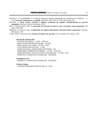 PROPOSTA CURRICULAR (Didática e Estágio Curricular) 91
SANTOS, L. L. P. & MOREIRA, A. F. Currículo: Questões de Seleção e Organização do Conhecimento. In: TOZZI, D. A.
et al. Currículo, conhecimento e sociedade. São Paulo: FDE, 1995.,p. 47-65. (Série Idéias, 26)
SAVIANI, N. Saber escolar, currículo e didática: problemas da unidade conteúdo/método no processo
pedagógico. São Paulo: Autores Associados, 1994.
SILVA, Teresinha Maria Nelli. A construção do Currículo na Sala de Aula: o professor como pesquisador. São
Paulo: EPU,1990.
SMOLKA, Ana Luíza B. (org.) A significação nos espaços educacionais: Interação social e sujetivação. Campinas,
SP: Papirus, 1997.
VEIGA, Ilma P. Alencastro (org.) Técnicas de Ensino: Por que não? 4ª ed. Campinas, SP : Papirus, 1996.
GRUPO DE TRABALHO
ANA RITA DE SOUZA – 7ª CRE – UNIPLAC
DAISY WEINGARTNER MACHADO – 10ª CRE
IRMA MARIA SALVADOR – 19ª CRE – FERJ
LUCIA MARIA DOS SANTOS – 3ª CRE
MARIA DA GRAÇA TROIS GOMES MONTEIRO – IEE
MARGARIDA EMMERICH DE BORBA – 13ª CRE – UNIVALI
MARIA BENEDITA DE PAULA E SILVA POLOMANEI – 18ª CRE – UNC
MARISTELA APARECIDA FAGHERAZZI – SED/DIEM
COORDENAÇÃO
MARISTELA APARECIDA FAGHERAZZI – SED/DIEM
CONSULTORIA
VÂNIA BEATRIZ MONTEIRO DA SILVA – UFSC
 