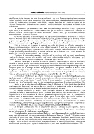 PROPOSTA CURRICULAR (Didática e Estágio Curricular) 75
trabalho das escolas veremos que elas giram centralmente em torno do cumprimento dos programas de
ensino; o trabalho escolar não é centrado na observação/reflexão das relações pedagógicas para que elas
possam ser interpretadas, discutidas e redefinidas. Podemos identificar aí o desenvolvimento de um
currículo fragmentado e desligado das necessidades sociais dos alunos e dos próprios professores como
profissionais.
Se consideramos que a escola deve ser o local onde os alunos participam de relações cujo objetivo
seja a aquisição de conhecimentos e habilidades diversas que os capacitem a compreender o mundo e sua
dinâmica histórica, e ainda que possam intervir criticamente , teremos, então, que problematizar, interrogar
permanentemente as práticas escolares.
O trabalho educativo na escola implica em selecionar conhecimentos, distribuí-los e torná-los
passíveis de serem objeto de escolarização das crianças; assim, podemos afirmar que a atividade docente
exige saberes específicos relacionados ao desenvolvimento de um projeto educativo consistente e articulado.
Tornam-se necessários saberes pedagógicos. Como podemos definir estes saberes?
Eles se referem aos processos e aspectos que estão envolvidos na reflexão, organização e
desenvolvimento das relações escolares de ensino e de aprendizagem. É certo que ao longo do exercício da
atividade docente os professores constróem estes saberes, mas o fazem, predominantemente, ao sabor de
práticas e orientações que são tradição da cultura escolar em que se inserem, bem como ao sabor das
solicitações e emergências institucionais e, ou pessoais.
Esta forma de construção dos saberes pedagógicos é problemática pois não “dota” o professor da
condição de dialogar com sua própria prática e de outros, pelo contrário, o dispõe a atitudes de pré-
concepção e estas sempre “andam de mãos dadas” com ações conservadoras.
Portanto, existe para o professor de qualquer campo de conhecimento ou prática a necessidade
concreta de estudar, discutir coletivamente e construir a condição de produzir a sua prática pedagógica. O
que se está afirmando é que há um trabalho pedagógico que se realiza na escola e que pode ser explicado por
categorias gerais; eis aí o campo da teoria pedagógica para o qual podem contribuir a Didática como
disciplina e o Estágio Curricular como espaço de inserção mais sistemática no universo escolar. Portanto, a
especificidade disciplinar da Didática (geral) não está na busca de um método geral de ensino, e sim num
corpo de categorias próprias do trabalho pedagógico, em geral.(FREITAS, 1994, p. 84)
Neste sentido vale destacar que estamos referindo não a qualquer tipo de trabalho pedagógico, mas
àquele que esteja envolvido com a produção de conhecimento (não necessariamente original), através do
trabalho como valor social (não do “trabalho” de faz-de-conta, artificial); a prática refletindo-se na forma
de teoria que é devolvida à prática, num circuito indissociável e interminável de aprimoramento.(idem: 96)
Assim, no que se refere à disciplina Didática do Curso de Magistério no Ensino Médio, é preciso definir
os conhecimentos (categorias) que devem descrever e explicar os processos de ensino e aprendizagem, e
posteriormente permitir a elaboração de projetos/propostas de intervenção na escola.
O conteúdo disciplinar da Didática, nesta concepção, entende o conhecimento escolar – os
conteúdos de ensino – como aquele que “pode” configurar a escola como espaço de resistência a saberes
fragmentados e a ações autoritárias. E com esta perspectiva o professor possa olhar, ler, compreender a
estrutura social, e principalmente, desencadear ações a partir de seu objeto específico de trabalho – o
conhecimento – no sentido da construção de uma nova ciência, educação, política, ética e cultura.
A educação é constituída e constituinte das relações sociais; sendo a escolarização uma das práticas
sociais de educação, tem na relação pedagógica sua parte nuclear, a qual precisa ser concebida – compreendida e
realizada – como trabalho social, ou seja, como prática interessada, contextual e histórica.
A disciplina Didática como parte de um currículo, tem neste a tarefa de discutir, organizar e efetivar
os saberes pedagógicos necessários a todos os campos de conhecimento, a todo o professor, e como tal, ela
traz um objeto central de estudo: o processo pedagógico.
É tradição na área a problematização da Didática a partir da sala de aula, no sentido de que os seus
temas materializam-se mais claramente na relação pedagógica que lá ocorre. Freitas (1994) insiste em uma
redefinição de nosso olhar para a Didática como parte da organização do trabalho pedagógico na escola
Segundo ele: Não nos parece suficiente aceitar a importância dos dois níveis e realizar a análise em série:
primeiro a didática, depois a organização do trabalho pedagógico. É impossível continuar a refletir sobre
a didática sem levar em conta a organização do trabalho escolar, como um todo, simultaneamente.(275)
 