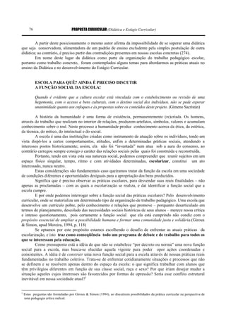 PROPOSTA CURRICULAR (Didática e Estágio Curricular)76
A partir deste posicionamento o mesmo autor afirma da impossibilidade de se superar uma didática
que seja conservadora, alimentadora de um padrão de ensino excludente pela simples postulação de outra
didática; ao contrário, é preciso partir das contradições presentes em nossas escolas concretas (274).
Em nome deste lugar da didática como parte da organização do trabalho pedagógico escolar,
portanto como trabalho concreto, foram contemplados alguns temas para abordarmos as práticas atuais no
ensino da Didática e no desenvolvimento do Estágio Curricular.
ESCOLA PARA QUÊ? AINDA É PRECISO DISCUTIR
A FUNÇÃO SOCIAL DA ESCOLA!
Quando é evidente que a cultura escolar está vinculada com o estabelecimento ou revisão de uma
hegemonia, com o acesso a bens culturais, com o destino social dos indivíduos, não se pode esperar
unanimidade quanto aos enfoques e às propostas sobre os conteúdos deste projeto. (Gimeno Sacristán)
A história da humanidade é uma forma de existência, permanentemente (re)criada. Os homens,
através do trabalho que realizam no interior de relações, produzem artefatos, símbolos, valores e acumulam
conhecimento sobre o real. Neste processo a humanidade produz conhecimento acerca da ética, da estética,
da técnica, do mítico, do intelectual e do social.
A escola é uma das instituições criadas como instrumento de atuação sobre os indivíduos, tendo em
vista dispô-los a certos comportamentos, atitudes, enfim a determinadas práticas sociais, atendendo a
interesses postos historicamente; assim, ela não foi “inventada” nem atua sob a aura do consenso, ao
contrário carregou sempre consigo o caráter das relações sociais pelas quais foi construída e reconstruída.
Portanto, tendo em vista esta sua natureza social, podemos compreender que reunir sujeitos em um
espaço físico singular, tempo, ritmo e com atividades determinadas, escolarizar, constitui um ato
interessado, nunca neutro.
Estas considerações são fundamentais caso queiramos tratar da função da escola em uma sociedade
de condições diferentes e oportunidades desiguais para a apropriação dos bens produzidos.
Significa que é preciso observar as práticas escolares, para desvendar suas reais finalidades – não
apenas as proclamadas – com as quais a escolarização se realiza, e daí identificar a função social que a
escola cumpre.
E por onde podemos interrogar sobre a função social das práticas escolares? Pelo desenvolvimento
curricular, onde se materializa um determinado tipo de organização de trabalho pedagógico. Uma escola que
desenvolve um currículo pobre, pelo conhecimento e relações que promove – porquanto desarticulado em
termos de planejamento, descolado das necessidades sociais históricas de seus alunos – merece nossa crítica
e intenso questionamento, pois certamente a função social que ela está cumprindo não condiz com o
propósito essencial de ampliar a possibilidade humana e formar uma comunidade justa e solidária.(Giroux
& Simon, apud Moreira, 1994, p. 118)
Se optamos por este propósito estamos escolhendo o desafio de enfrentar as atuais práticas da
escolarização, e isto traz como conseqüência todo um programa de debate e de trabalho para todos os
que se interessam pela educação.
Como pressuposto está a idéia de que não se estabelece “por decreto ou norma” uma nova função
social para a escola, mas busca-se elucidar aquela vigente para poder opor ações coordenadas e
consistentes. A idéia é de construir uma nova função social para a escola através de nossas práticas reais
fundamentadas no trabalho coletivo. Trata-se de enfrentar cotidianamente situações e processos que não
se definem e se resolvem apenas dentro do espaço da escola: o que significa trabalhar com alunos que
têm privilégios diferentes em função de sua classe social, raça e sexo? Por que iriam desejar mudar a
situação aqueles cujos interesses são favorecidos por formas de opressão? Seria esse conflito estrutural
inevitável em nossa sociedade atual?1
1
Estas perguntas são formuladas por Giroux & Simon (1994), ao discutirem possibilidades da prática curricular na perspectiva de
uma pedagogia crítica radical.
 
