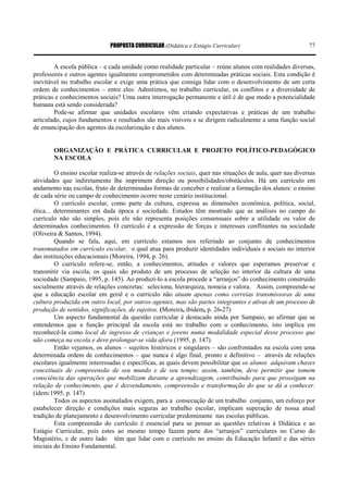 PROPOSTA CURRICULAR (Didática e Estágio Curricular) 77
A escola pública – e cada unidade como realidade particular – reúne alunos com realidades diversas,
professores e outros agentes igualmente comprometidos com determinadas práticas sociais. Esta condição é
inevitável no trabalho escolar e exige uma prática que consiga lidar com o desenvolvimento de um certa
ordem de conhecimentos – entre eles: Admitimos, no trabalho curricular, os conflitos e a diversidade de
práticas e conhecimentos sociais? Uma outra interrogação permanente e útil é de que modo a potencialidade
humana está sendo considerada?
Pode-se afirmar que unidades escolares vêm criando expectativas e práticas de um trabalho
articulado, cujos fundamentos e resultados são mais visíveis e se dirigem radicalmente a uma função social
de emancipação dos agentes da escolarização e dos alunos.
ORGANIZAÇÃO E PRÁTICA CURRICULAR E PROJETO POLÍTICO-PEDAGÓGICO
NA ESCOLA
O ensino escolar realiza-se através de relações sociais, quer nas situações de aula, quer nas diversas
atividades que indiretamente lhe imprimem direção ou possibilidades/obstáculos. Há um currículo em
andamento nas escolas, fruto de determinadas formas de conceber e realizar a formação dos alunos: o ensino
de cada série ou campo de conhecimento ocorre neste cenário institucional.
O currículo escolar, como parte da cultura, expressa as dimensões econômica, política, social,
ética... determinantes em dada época e sociedade. Estudos têm mostrado que as análises no campo do
currículo não são simples, pois ele não representa posições consensuais sobre a utilidade ou valor de
determinados conhecimentos. O currículo é a expressão de forças e interesses conflitantes na sociedade
(Oliveira & Santos, 1994).
Quando se fala, aqui, em currículo estamos nos referindo ao conjunto de conhecimentos
transmutados em currículo escolar, o qual atua para produzir identidades individuais e sociais no interior
das instituições educacionais (Moreira, 1994, p. 26).
O currículo refere-se, então, a conhecimentos, atitudes e valores que esperamos preservar e
transmitir via escola, os quais são produto de um processo de seleção no interior da cultura de uma
sociedade (Sampaio, 1995, p. 145). Ao produzi-lo a escola procede a “arranjos” do conhecimento construído
socialmente através de relações concretas: seleciona, hierarquiza, nomeia e valora. Assim, compreende-se
que a educação escolar em geral e o currículo não atuam apenas como correias transmissoras de uma
cultura produzida em outro local, por outros agentes, mas são partes integrantes e ativas de um processo de
produção de sentidos, significações, de sujeitos. (Moreira, ibidem, p. 26-27)
Um aspecto fundamental da questão curricular é destacado ainda por Sampaio, ao afirmar que se
entendemos que a função principal da escola está no trabalho com o conhecimento, isto implica em
reconhecê-la como local de ingresso de crianças e jovens numa modalidade especial desse processo que
não começa na escola e deve prolongar-se vida afora (1995, p. 147).
Então vejamos, os alunos – sujeitos históricos e singulares – são confrontados na escola com uma
determinada ordem de conhecimentos – que nunca é algo final, pronto e definitivo – através de relações
escolares igualmente interessadas e específicas, as quais devem possibilitar que os alunos adquiram chaves
conceituais de compreensão de seu mundo e de seu tempo; assim, também, deve permitir que tomem
consciência das operações que mobilizam durante a aprendizagem, contribuindo para que prossigam na
relação de conhecimento, que é desvendamento, compreensão e transformação do que se dá a conhecer.
(idem:1995, p. 147)
Todos os aspectos assinalados exigem, para a consecução de um trabalho conjunto, um esforço por
estabelecer direção e condições mais seguras ao trabalho escolar, implicam superação de nossa atual
tradição de planejamento e desenvolvimento curricular predominante nas escolas públicas.
Esta compreensão do currículo é essencial para se pensar as questões relativas à Didática e ao
Estágio Curricular, pois estes ao mesmo tempo fazem parte dos “arranjos” curriculares no Curso do
Magistério, e de outro lado têm que lidar com o currículo no ensino da Educação Infantil e das séries
iniciais do Ensino Fundamental.
 