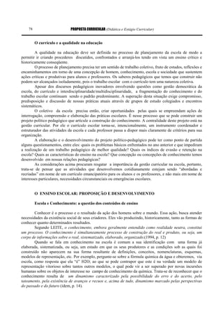 PROPOSTA CURRICULAR (Didática e Estágio Curricular)78
O currículo e a qualidade na educação
A qualidade na educação deve ser definida no processo de planejamento da escola de modo a
permitir ir criando procederes discutidos, confrontados e arranjá-los tendo em vista um ensino crítico e
historicamente conseqüente.
O processo de planejamento precisa ter um sentido de trabalho coletivo, fruto de estudos, reflexões e
encaminhamentos em torno de uma concepção de homem, conhecimento, escola e sociedade que sustentem
ações críticas e produtivas para alunos e professores. Os saberes pedagógicos que temos que construir não
podem ser alcançados isoladamente, pois o trabalho escolar com o currículo tem uma natureza coletiva.
Apesar dos discursos pedagógicos inovadores envolvendo questões como gestão democrática da
escola, do currículo e interdisciplinaridade/multidisciplinaridade, a fragmentação do conhecimento e do
trabalho escolar continuam sendo o padrão predominante. A superação desta situação exige compromisso,
predisposição e discussão de nossas práticas atuais através de grupos de estudo colegiados e encontros
sistemáticos.
O coletivo da escola precisa então, criar oportunidades pelas quais se empreendam ações de
interrogação, compreensão e elaboração das práticas escolares. É nesse processo que se pode construir um
projeto político pedagógico que articule a construção do conhecimento. A centralidade deste projeto está na
gestão curricular. Por ele o currículo escolar torna-se, intencionalmente, um instrumento coordenador e
estruturador das atividades da escola e cada professor passa a dispor mais claramente de critérios para sua
organização.
A elaboração e o desenvolvimento do projeto político-pedagógico pode ter como ponto de partida
alguns questionamentos, entre eles: quais os problemas básicos enfrentados no ano anterior e que impediram
a realização de um trabalho pedagógico de melhor qualidade? Quais os índices de evasão e retenção na
escola? Quais as características do ensino na escola? Que concepção ou concepções de conhecimento temos
desenvolvido em nossas relações pedagógicas?
As considerações acima procuram resgatar a importância da gestão curricular na escola, portanto,
trata-se de pensar que as atividades que desenvolvemos cotidianamente estejam sendo “abordadas e
recriadas” em nome de um currículo emancipatório para os alunos e os professores, e não mais em nome de
interesses particulares, necessidades circunstanciais ou emergências escolares.
O ENSINO ESCOLAR: PROPOSIÇÃO E DESENVOLVIMENTO
Escola e Conhecimento: a questão dos conteúdos de ensino
Conhecer é o processo e o resultado da ação dos homens sobre o mundo. Essa ação, busca atender
necessidades da existência social de seus criadores. Eles vão produzindo, historicamente, tanto as formas de
conhecer quanto determinados resultados.
Segundo LEITE, o conhecimento, embora geralmente entendido como realidade neutra, constitui
um processo. O conhecimento é simultaneamente processo de construção do real e produto, ou seja, um
corpo de informações sobre o real, sistematizado, elaborado, organizado.(1994, p. 12)
Quando se fala em conhecimento na escola é comum a sua identificação com uma forma já
elaborada, sistematizada, ou seja, um estado em que os seus produtores e as condições sob as quais foi
construído não aparecem na sua forma resultante de definições, conceitos, nomenclaturas, esquemas,
modelos de representação, etc. Por exemplo, pergunte-se sobre a fórmula química da água e obteremos, via
escola, como resposta que ela “é” H2O; ao que se pode contrapor que este é na verdade um modelo de
representação vitorioso sobre tantos outros modelos, o qual pode vir a ser superado por novas incursões
humanas sobre os objetos de interesse no campo de conhecimento da química. Trata-se de reconhecer que o
conhecimento resulta de um dinamismo caracterizado pela possibilidade do erro e do acerto, pelo
tateamento, pela existência de avanços e recuos e, acima de tudo, dinamismo marcado pelas perspectivas
do passado e do futuro (idem, p. 14).
 