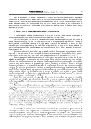 PROPOSTA CURRICULAR (Didática e Estágio Curricular) 79
Para os professores e os alunos, compreender: a natureza processual do conhecimento é um aspecto
fundamental do trabalho escolar; orienta a seleção das fontes de estudo e informação e do tipo de atividade
mais adequada, e ainda esclarece sobre as possibilidades que ele tem de explicar, descrever aquilo a que se
refere. Ideologicamente esta compreensão tem um poder muito importante, o de desmistificar os
conhecimentos sistematizados e legitimados pelas instituições sociais, como se fossem desde sempre
seguros e verdadeiros.
A escola – local de operações específicas sobre o conhecimento
O ensino escolar implica, necessariamente na presença de certos conhecimentos organizados na
forma curricular e mais especificamente nos programas das séries e/ou disciplinas.
As explicações para a organização e desenvolvimento de certos conhecimentos em detrimento de
outros costumam reunir-se em que eles representam o que há de fundamental nos diferentes campos de
conhecimentos – produzidos como parte da vida social e cultural das sociedades -, sendo, por isso,
essenciais para a instrumentalização dos indivíduos na sua inserção na vida social. Apropriando-se dos
conhecimentos sistematizados os alunos estariam em condições de fazer a leitura adequada do ambiente e
das relações sociais.
Entretanto, não existe uma cultura da sociedade, unitária, homogênea e universalmente aceita e
praticada e, por isso, digna de ser transmitida às futuras gerações através do currículo. Em vez disso, a
cultura é vista menos como uma coisa e mais como um campo e terreno de luta. (Moreira,1994, p. 27)
Junte-se a esta concepção sobre a origem do conhecimento que se distribui na escola o fato de que a
seleção, a organização e o tratamento ao conhecimento dão-se também enquanto processos sociais e
culturais. Isto significa que mesmo que haja uma ligação dos conhecimentos transmutados em conteúdos
escolares, com certos campos de conhecimento como a literatura, a química, a física, a ecologia,
linguagens artísticas, etc., há uma radical operação de transformação destes para que se tornem conteúdos
escolares. Por exemplo, ao ensinarmos literatura na escola, predominantemente selecionamos da prática
social “do fazer literatura” aquilo que neste momento é tomado, aceito e, ou exigido como sendo o conteúdo
nuclear daquela prática; isto justifica(?) tomar-se apenas a produção (em verdade as obras) literária
socialmente valorizada por alguns grupos sociais, deixando-se de lado a literatura “marginal”, os processos
comerciais, políticos e econômicos aí envolvidos.
Outro fator que constitui esta operação diz respeito à necessidade de tornar os conteúdos
transmissíveis em situações que são próprias da escola, ou seja, o tempo, as relações de poder e de
conhecimento, padrões tradicionais de ensinar, ou, como afirma Sacristán, as condições institucionais da
escolarização.
Para Santos, uma didática crítica, que pense na educação como um processo emancipatório, estará
voltada para a produção do conhecimento escolar, considerando essa produção como trabalho coletivo.
(1994, p. 31)
Assumindo a condição de o conhecimento escolar ser também uma operação de significação, feita
na escola antes e durante as atividades de sala de aula, a autora argumenta da necessidade do conhecimento
escolar ser apresentado como um texto aberto que, por não estar completo, exige a participação dos alunos e
dos professores e não como uma mercadoria a ser consumida pelos alunos (idem, 1994, p. 31). A autora
identifica o conhecimento escolar que professores, livros e demais materiais didáticos apresentam hoje na
escola com a produção cultural veiculada pelos meios de comunicação de massa; neste processo é certo
que se põe obstáculo à apreensão das ambigüidades (e) contradições presentes na história da produção do
conhecimento científico. (ibidem)
O conteúdo de ensino como conhecimento escolarizado foi desmistificado pelos estudos da
Sociologia do Currículo como simplificação do conhecimento científico. Esta compreensão, ao invés de ser
vista como um problema a mais para a escola administrar, pode e deve ser percebida como a percepção mais
adequada daquilo que nós professores e demais agentes da escolarização vimos fazendo; ao identificar nossa
verdadeira prática em relação ao conteúdo do ensino poderemos criar alternativas de ação mais efetivas
 