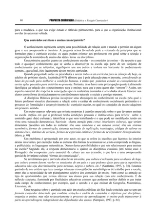 PROPOSTA CURRICULAR (Didática e Estágio Curricular)80
para a mudança, o que nos exige estudo e reflexão permanentes, para o que a organização institucional
escolar deverá estar voltada.
Que conteúdos auxiliam o ensino emancipatório?
O conhecimento representa sempre uma possibilidade de relação com o mundo e permite em algum
grau a sua compreensão e domínio. A pergunta acima formulada pede a retomada de princípios que se
formulam para o currículo escolar, os quais podem orientar aos professores em geral sobre a seleção e
organização de conteúdos de ensino das séries, áreas ou disciplinas.
Uma primeira questão quanto ao conhecimento escolar – os conteúdos de ensino – diz respeito a que
todo e qualquer conhecimento que se venha a desenvolver na escola seja parte de um conjunto de
conhecimentos que se articulem, signifiquem uns aos outros e tenham um horizonte de conhecimento
comum... que afinal, eles façam parte de um projeto curricular.
Quando perguntado sobre as prioridades a serem dadas a um currículo para as crianças de hoje, os
adultos do próximo século, Sacristán,(1997) afirmou que é pela educação para o presente, considerando as
lutas do passado para melhorar a condição humana, e ainda que podemos estudar as conseqüências de
certas ações passadas para evitá-las no presente. Portanto, deve haver uma preocupação quanto à dimensão
ideológica da seleção dos conhecimentos para o ensino; para que e para quem eles “servem”? Assim, um
aspecto essencial diz respeito às concepções que os conteúdos ensinados e articulados devem fornecer aos
alunos como forma de relacionarem-se com fenômenos naturais e sociais e consigo mesmos.
A disciplina Didática precisa incorporar uma abordagem do conhecimento na escola pela qual o
futuro professor visualize claramente a relação entre o caráter do conhecimento socialmente produzido e o
processo de formulação e desenvolvimento do currículo escolar, no qual os conteúdos de ensino adquirem
um primeiro sentido.
Um outro aspecto relevante que orienta respostas à questão enunciada sobre o que devemos ensinar
na escola implica em que o professor tenha condições pessoais e institucionais para refletir sobre o
conteúdo geral da(s) cultura(s), identificar o que vem trabalhando e o que pode ser modificado, tendo em
vista uma educação democrática. Sacristán chama atenção para certas invariantes culturais, que seriam
dimensões presentes em todas as culturas: têm uma estrutura e um sistema social, têm um sistema
econômico, formas de comunicação, sistemas racionais de explicação, tecnologias, códigos de valores ou
sistema ético, sistemas de crenças, formas de expressão estética e formas de se reproduzir biologicamente.
(idem, p. 40)
Um problema é apresentado por este autor, no que se refere às escolhas que fazemos do interior
destas invariantes, por exemplo: todas as culturas têm formas de comunicar-se, e isto compreende as línguas,
a publicidade, as linguagens matemáticas. Dentro destas possibilidades o que nós selecionamos para ensinar
na escola? Segundo ele, a resposta demonstraria o quanto as disciplinas clássicas (em nosso caso o
Português) não comportam parte essencial da cultura em sua extensão, o que leva a uma compreensão
parcial da invariante cultural “formas de comunicação”.
Se acreditamos que o currículo deve levar em conta que cultura é relevante para os alunos de hoje,
que cultura comum devem receber os estudantes de um país e o que podemos fazer para que a experiência
educativa não seja discriminatória para meninas, negros e pobres, etc.? (Sacristán, 1997, p. 38). Estamos
partindo de um critério que traz consigo inúmeras conseqüências metodológicas de trabalho para a escola,
entre elas a necessidade de um planejamento coletivo dos conteúdos de ensino bem como da atenção ao
tipo de oportunidades que iremos oferecer aos alunos para sua relação com este conhecimento. É da
reflexão conjunta, iluminada por finalidades educativas comuns que podemos melhor definir o que tratar
cada campo de conhecimento; por exemplo, qual o sentido e o que ensinar de Geografia, Matemática,
Literatura, etc.
Uma pesquisa sobre o currículo em ação em escolas públicas de São Paulo concluiu que se tem um
formato curricular detectado, que combina seriação e cadeia de conteúdos e objetivos por disciplinas,
organiza o ensino, mas não necessariamente o processo de aprendizagem: o ensino pode transcorrer à
parte da aprendizagem, independente das dificuldades dos alunos. (Sampaio, 1997, p. 64)
 