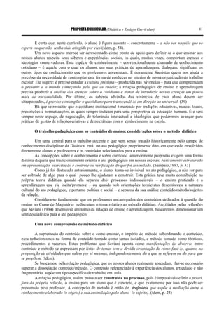 PROPOSTA CURRICULAR (Didática e Estágio Curricular) 81
É certo que, neste currículo, o aluno é figura ausente – concretamente – a não ser naquilo que se
espera ou que não tenha sido atingido por eles (idem, p. 54).
Um novo aspecto merece ser acrescentado como ponto de apoio para definir se o que ensinar aos
nossos alunos respeita seus saberes e experiências sociais, os quais, muitas vezes, comportam crenças e
ideologias conservadoras. Esta espécie de conhecimento – convencionalmente chamado de conhecimento
cotidiano – é aquele com o qual os alunos, em suas práticas de aprendizagem, dialogam, significam os
outros tipos de conhecimento que os professores apresentam. É novamente Sacristán quem nos ajuda a
perceber da necessidade de contemplar esta forma de conhecer no interior de nossa organização do trabalho
escolar. Ele sugere: é preciso estudar a cultura próxima – produzida nas vivências – para que compreendam
o presente e o mundo começando pelo que os rodeia; a relação pedagógica de ensino e aprendizagem
precisa produzir a análise das crenças sobre o cotidiano e tratar de introduzir nessas crenças um pouco
mais de racionalidade. Por último, os saberes advindos das vivências de cada aluno devem ser
ultrapassados, é preciso contemplar o quotidiano para transcendê-lo em direção ao universal. (39)
Há que se ressaltar que o cotidiano institucional é marcado por tradições educativas, marcas locais,
prescrições e normatizações, as quais sempre indicam para uma perspectiva de educação humana. É e será
sempre neste espaço, de negociação, de tolerância intelectual e ideológica que poderemos avançar para
práticas de gestão de relações criativas e democráticas com o conhecimento na escola.
O trabalho pedagógico com os conteúdos de ensino: considerações sobre o método didático
Um tema central para o trabalho docente e que vem sendo tratado historicamente pelo campo de
conhecimento disciplinar da Didática, está no ato pedagógico propriamente dito, em que estão envolvidos
diretamente alunos e professores e os conteúdos selecionados para o ensino.
As concepções sobre o conhecimento e sobre currículo anteriormente propostas exigem uma forma
distinta daquela que tradicionalmente orienta o ato pedagógico em nossas escolas: basicamente estruturado
em apresentação, exercitação e controle ou verificação do que foi assimilado. (Sampaio,1997, p. 53)
Como já foi destacado anteriormente, o aluno torna-se invisível no ato pedagógico, a não ser para
ser cobrado de algo para o qual pouco lhe ajudaram a construir. Esta prática teve muita contribuição na
própria teoria didática quando ela separou dois processos indissociáveis – o ensino praticado e a
aprendizagem que ele incita/promove – ou quando sob orientações tecnicistas desconheceu a natureza
cultural do ato pedagógico, e portanto política e social – e separou da sua análise conteúdo/método/sujeitos
da relação.
Considera-se fundamental que os professores encarregados dos conteúdos dedicados à questão do
ensino no Curso de Magistério rediscutam o tema relativo ao método didático. Auxiliados pelas reflexões
que Saviani (1994) desenvolve em torno da relação de ensino e aprendizagem, buscaremos dimensionar um
sentido dialético para o ato pedagógico.
Uma nova compreensão de método didático
A supremacia do conteúdo sobre o como ensinar, o império do método subordinando o conteúdo,
e/ou reducionismos na forma de conteúdo tomado como temas isolados, e método tomado como técnicas,
procedimentos e recursos. Estes problemas que Saviani aponta como manifestações do divórcio entre
conteúdo e método se expressam por listas de temas sem a devida orientação de como fazê-lo, quanto na
proposição de atividades que valem por si mesmas, independentemente do a que se referem ou do para que
se propõem. (Idem).
Se buscamos, pela relação pedagógica, que os nossos alunos realmente aprendam, faz-se necessário
superar a dissociação conteúdo/método. O conteúdo referenciado à experiência dos alunos, articulado e não
fragmentário supõe um tipo específico de trabalho em aula.
A relação pedagógica, assim, passa a ser construída no processo, pois é impossível definir a priori,
fora da própria relação, o ensino para um aluno que é concreto, e que exatamente por isso não pode ser
presumido pelo professor. A concepção de método é então de trajetória que supõe a mediação entre o
conhecimento elaborado (o objeto) e sua assimilação pelo aluno (o sujeito). (idem, p. 24)
 