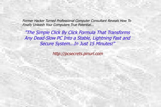 Former Hacker Turned Professional Computer Consultant Reveals How To
Former Hacker Turned Professional Computer Consultant Reveals How To Finally
     Finally Unleash Your Computers True Potential...
Unleash Your Computers True Potential...

  quot;The Simple ClickClick By Click FormulaTransforms Any Dead-
     quot;The Simple By Click Formula That That Transforms
 SlowAny Into a Stable,PC Into a Fast and Secure System...In Just
      PC Dead-Slow Lightning Stable, Lightning Fast and
             Secure System...In Just 15 Minutes!quot;
                           15 Minutes!quot;

                        http://pcsecrets.pinurl.com
                        http://pcsecrets.pinurl.com