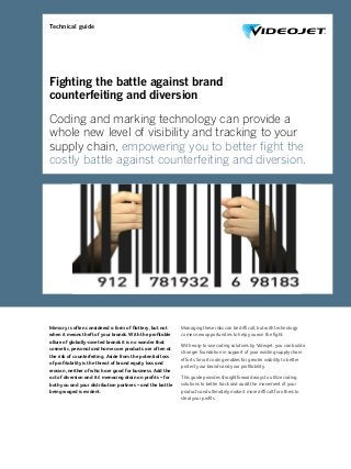 Fighting the battle against brand
counterfeiting and diversion
Coding and marking technology can provide a
whole new level of visibility and tracking to your
supply chain, empowering you to better ﬁght the
costly battle against counterfeiting and diversion.
Mimicry is often considered a form of ﬂattery, but not
when it means theft of your brands. With the proﬁtable
allure of globally-coveted brands it is no wonder that
cosmetic, personal and home care products are often at
the risk of counterfeiting. Aside from the potential loss
of proﬁtability is the threat of brand equity loss and
erosion, neither of which are good for business. Add the
act of diversion and its’ menacing drain on proﬁts – for
both you and your distribution partners – and the battle
being waged is evident.
Managing these risks can be difﬁcult, but with technology
comes new opportunities to help you win the ﬁght.
With easy-to-use coding solutions by Videojet, you can build a
stronger foundation in support of your existing supply chain
efforts. Smart coding enables far greater visibility to better
protect your brands and your proﬁtability.
This guide provides straightforward ways to utilize coding
solutions to better track and audit the movement of your
products and ultimately make it more difﬁcult for others to
steal your proﬁts.
Technical guide
 