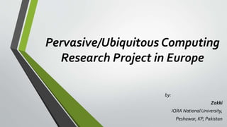 Pervasive/Ubiquitous Computing
Research Project in Europe
by:
Zakki
IQRA National University,
Peshawar, KP, Pakistan
 