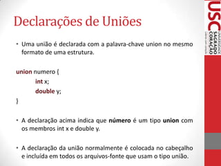 Declarações de Uniões
• Uma união é declarada com a palavra-chave union no mesmo
formato de uma estrutura.
union numero {
int x;
double y;
}
• A declaração acima indica que número é um tipo union com
os membros int x e double y.
• A declaração da união normalmente é colocada no cabeçalho
e incluída em todos os arquivos-fonte que usam o tipo união.

 