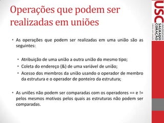 Operações que podem ser
realizadas em uniões
• As operações que podem ser realizadas em uma união são as
seguintes:
• Atribuição de uma união a outra união do mesmo tipo;
• Coleta do endereço (&) de uma variável de união;
• Acesso dos membros da união usando o operador de membro
da estrutura e o operador de ponteiro da estrutura;
• As uniões não podem ser comparadas com os operadores == e !=
pelos mesmos motivos pelos quais as estruturas não podem ser
comparadas.

 