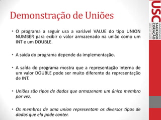 Demonstração de Uniões
• O programa a seguir usa a variável VALUE do tipo UNION
NUMBER para exibir o valor armazenado na união como um
INT e um DOUBLE.
• A saída do programa depende da implementação.

• A saída do programa mostra que a representação interna de
um valor DOUBLE pode ser muito diferente da representação
de INT.
• Uniões são tipos de dados que armazenam um único membro
por vez.
• Os membros de uma union representam os diversos tipos de
dados que ela pode conter.

 