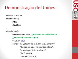 Demonstração de Uniões
#include <stdio.h>
union number{
int x;
double y;
};
int main(void) {
union number value; //declara a variável de union
//coloca um inteiro na union
value.x = 100;
printf( “ %s n %s n %s n %d n n %s n %f n”,
“Coloca um valor no membro inteiro”,
“e mostra os dois membros.”,
“int:”, value.x,
“double:”, value.y);

 