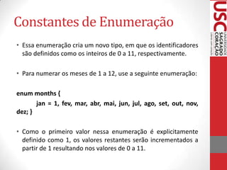 Constantes de Enumeração
• Essa enumeração cria um novo tipo, em que os identificadores
são definidos como os inteiros de 0 a 11, respectivamente.
• Para numerar os meses de 1 a 12, use a seguinte enumeração:
enum months {
jan = 1, fev, mar, abr, mai, jun, jul, ago, set, out, nov,
dez; }
• Como o primeiro valor nessa enumeração é explicitamente
definido como 1, os valores restantes serão incrementados a
partir de 1 resultando nos valores de 0 a 11.

 