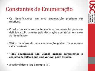 Constantes de Enumeração
• Os identificadores em uma enumeração precisam ser
exlusivos.
• O valor de cada constante em uma enumeração pode ser
definido explicitamente pela declaração que atribui um valor
ao identificador.
• Vários membros de uma enumeração podem ter o mesmo
valor constante.
• Tipos enumerados são usados quando conhecemos o
conjunto de valores que uma variável pode assumir.
• A variável desse tipo é sempre INT.

 