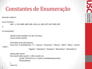 Constantes de Enumeração
#include <stdio.h>
enum months {
JAN = 1, FEV, MAR, ABR, MAI, JUN, JUL, AGO, SET, OUT, NOV, DEZ
};
int main(void) {
//pode conter qualquer um dos 12 meses
enum months month;

"Julho",

//inicializa array de ponteiros
const char *monthName[] = {"", "Janeiro", "Fevereiro", "Março", "Abril", "Maio", "Junho",
"Agosto", "Setembro", "Outubro", "Novembro", "Dezembro"};
//loop pelos meses
for( month=JAN; month <= DEZ; month++){
printf(" %2d %11s n", month, monthName[month]);
fflush(stdout);
}
return 0;

}

 