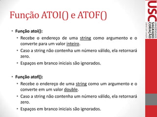 Função ATOI() e ATOF()
• Função atoi():
• Recebe o endereço de uma string como argumento e o
converte para um valor inteiro.
• Caso a string não contenha um número válido, ela retornará
zero.
• Espaços em branco iniciais são ignorados.
• Função atof():
• Recebe o endereço de uma string como um argumento e o
converte em um valor double.
• Caso a string não contenha um número válido, ela retornará
zero.
• Espaços em branco iniciais são ignorados.

 