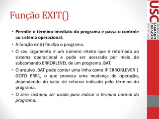 Função EXIT()
• Permite o término imediato do programa e passa o controle
ao sistema operacional.
• A função exit() finaliza o programa.
• O seu argumento é um número inteiro que é retornado ao
sistema operacional e pode ser acessado por meio do
subcomando ERRORLEVEL de um programa .BAT.
• O arquivo .BAT pode conter uma linha como IF ERRORLEVER 1
GOTO ERR1, o que provoca uma mudança de operação,
dependendo do valor de retorno indicado pelo término do
programa.
• O zero costuma ser usado para indicar o término normal do
programa.

 