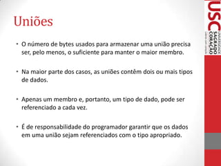 Uniões
• O número de bytes usados para armazenar uma união precisa
ser, pelo menos, o suficiente para manter o maior membro.
• Na maior parte dos casos, as uniões contêm dois ou mais tipos
de dados.
• Apenas um membro e, portanto, um tipo de dado, pode ser
referenciado a cada vez.
• É de responsabilidade do programador garantir que os dados
em uma união sejam referenciados com o tipo apropriado.

 