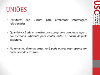 UNIÕES
• Estruturas são
relacionadas.

usadas

para

armazenar

informações

• Quando você cria uma estrutura o programa armaneza espaço
em memória suficiente para conter todos os dados daquela
estrutura.
• No entanto, algumas vezes você pode querer usar apenas um
dado de cada estrutura.

 