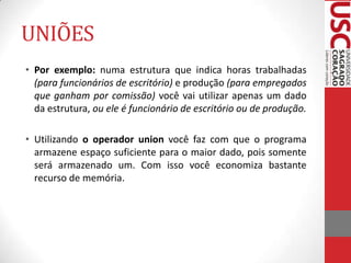 UNIÕES
• Por exemplo: numa estrutura que indica horas trabalhadas
(para funcionários de escritório) e produção (para empregados
que ganham por comissão) você vai utilizar apenas um dado
da estrutura, ou ele é funcionário de escritório ou de produção.
• Utilizando o operador union você faz com que o programa
armazene espaço suficiente para o maior dado, pois somente
será armazenado um. Com isso você economiza bastante
recurso de memória.

 