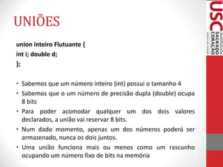UNIÕES
union inteiro Flutuante {
int i; double d;
};
• Sabemos que um número inteiro (int) possui o tamanho 4
• Sabemos que o um número de precisão dupla (double) ocupa
8 bits
• Para poder acomodar qualquer um dos dois valores
declarados, a união vai reservar 8 bits.
• Num dado momento, apenas um dos números poderá ser
armazenado, nunca os dois juntos.
• Uma união funciona mais ou menos como um rascunho
ocupando um número fixo de bits na memória

 