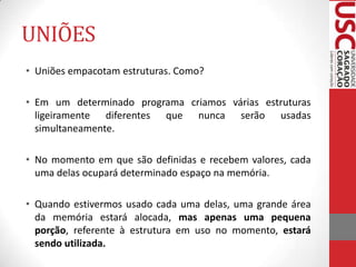 UNIÕES
• Uniões empacotam estruturas. Como?
• Em um determinado programa criamos várias estruturas
ligeiramente diferentes que nunca serão usadas
simultaneamente.
• No momento em que são definidas e recebem valores, cada
uma delas ocupará determinado espaço na memória.
• Quando estivermos usado cada uma delas, uma grande área
da memória estará alocada, mas apenas uma pequena
porção, referente à estrutura em uso no momento, estará
sendo utilizada.

 