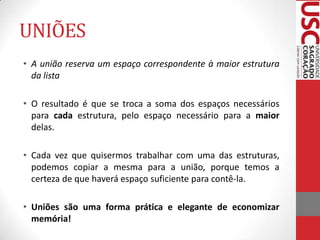 UNIÕES
• A união reserva um espaço correspondente à maior estrutura
da lista
• O resultado é que se troca a soma dos espaços necessários
para cada estrutura, pelo espaço necessário para a maior
delas.
• Cada vez que quisermos trabalhar com uma das estruturas,
podemos copiar a mesma para a união, porque temos a
certeza de que haverá espaço suficiente para contê-la.
• Uniões são uma forma prática e elegante de economizar
memória!

 