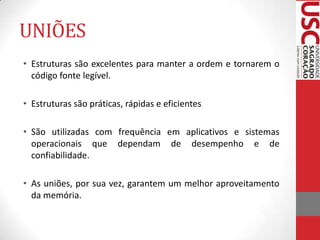 UNIÕES
• Estruturas são excelentes para manter a ordem e tornarem o
código fonte legível.
• Estruturas são práticas, rápidas e eficientes
• São utilizadas com frequência em aplicativos e sistemas
operacionais que dependam de desempenho e de
confiabilidade.
• As uniões, por sua vez, garantem um melhor aproveitamento
da memória.

 