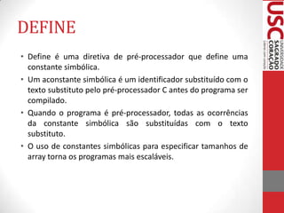 DEFINE
• Define é uma diretiva de pré-processador que define uma
constante simbólica.
• Um aconstante simbólica é um identificador substituído com o
texto substituto pelo pré-processador C antes do programa ser
compilado.
• Quando o programa é pré-processador, todas as ocorrências
da constante simbólica são substituídas com o texto
substituto.
• O uso de constantes simbólicas para especificar tamanhos de
array torna os programas mais escaláveis.

 