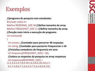 Exemplos
//programa de pesquisa com estudantes
#include <stdio.h>
#define RESPONSE_SIZE 40 //define tamanho de array
#define FREQUENCY_SIZE 11 //define tamanho de array
//função main inicia a execução do programa
int main(void)
{
int answer; //contador para percorrer 40 respostas
int rating; //contador para percorrer frequencias 1-10
//inicializa contadores de frequencia em zero
int frequency[FREQUENCY_SIZE] = {0};
//coloca as respostas da pesquisa no array responses
int responses[RESPONSE_SIZE] =
{1,2,3,4,5,6,7,8,9,10,1,6,3,8,6,10,3,8,2,7,
6,5,7,6,8,6,7,5,6,6,5,6,7,5,6,4,8,6,8,10};

 