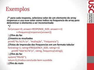 Exemplos
/* para cada resposta, seleciona valor de um elemento do array
responses e usa esse valor como índice na frequencia do array para
determinar o elemento a ser incrementado
*/
for(answer=0; answer<RESPONSE_SIZE; answer++){
++frequency[responses[answer]];
} //fim do for
//mostra os resultados
printf("%s %17s n", "Avaliação", "Frequencia");
//listas de impressão das frequencias em um formato tabular
for(rating=1; rating<FREQUENCY_SIZE; rating++){
printf("%6d %17d n", rating, frequency[rating]);
} //fim do for
system("PAUSE");
return 0;//indica conclusão bem sucedida
} //fim do main

 