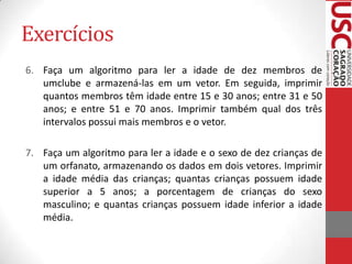 Exercícios
6. Faça um algoritmo para ler a idade de dez membros de
umclube e armazená-las em um vetor. Em seguida, imprimir
quantos membros têm idade entre 15 e 30 anos; entre 31 e 50
anos; e entre 51 e 70 anos. Imprimir também qual dos três
intervalos possui mais membros e o vetor.

7. Faça um algoritmo para ler a idade e o sexo de dez crianças de
um orfanato, armazenando os dados em dois vetores. Imprimir
a idade média das crianças; quantas crianças possuem idade
superior a 5 anos; a porcentagem de crianças do sexo
masculino; e quantas crianças possuem idade inferior a idade
média.

 