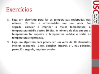 Exercícios
8. Faça um algoritmo para ler as temperatuas registradas nos
últimos 10 dias e armazená-las em um vetor. Em
seguida, calcular e imprimir a maior temperatura; a
temperatura média destes 10 dias; o número de dias em que a
temperatura foi superior a temperatura média; e todas as
temperaturas registradas.
9. Faça um algoritmo para preencher um vetor de 10 elementos
inteiros colocando -1 nas posições ímpares e 0 nas posições
pares. Em seguida, imprimir o vetor.

 