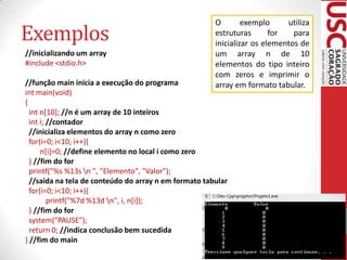 Exemplos
//inicializando um array
#include <stdio.h>

O
exemplo
utiliza
estruturas
for
para
inicializar os elementos de
um array n de 10
elementos do tipo inteiro
com zeros e imprimir o
array em formato tabular.

//função main inicia a execução do programa
int main(void)
{
int n[10]; //n é um array de 10 inteiros
int i; //contador
//inicializa elementos do array n como zero
for(i=0; i<10; i++){
n[i]=0; //define elemento no local i como zero
} //fim do for
printf("%s %13s n ", "Elemento", "Valor");
//saída na tela de conteúdo do array n em formato tabular
for(i=0; i<10; i++){
printf("%7d %13d n", i, n[i]);
} //fim do for
system("PAUSE");
return 0; //indica conclusão bem sucedida
} //fim do main

 