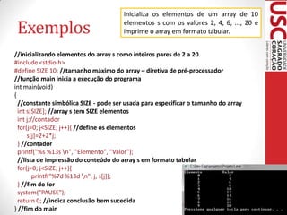 Exemplos

Inicializa os elementos de um array de 10
elementos s com os valores 2, 4, 6, ..., 20 e
imprime o array em formato tabular.

//inicializando elementos do array s como inteiros pares de 2 a 20
#include <stdio.h>
#define SIZE 10; //tamanho máximo do array – diretiva de pré-processador
//função main inicia a execução do programa
int main(void)
{
//constante simbólica SIZE - pode ser usada para especificar o tamanho do array
int s[SIZE]; //array s tem SIZE elementos
int j;//contador
for(j=0; j<SIZE; j++){ //define os elementos
s[j]=2+2*j;
} //contador
printf("%s %13s n", "Elemento", "Valor");
//lista de impressão do conteúdo do array s em formato tabular
for(j=0; j<SIZE; j++){
printf("%7d %13d n", j, s[j]);
} //fim do for
system("PAUSE");
return 0; //indica conclusão bem sucedida
} //fim do main

 