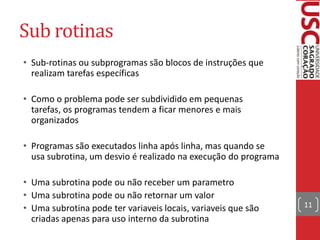 Sub rotinas
• Sub-rotinas ou subprogramas são blocos de instruções que
realizam tarefas específicas
• Como o problema pode ser subdividido em pequenas
tarefas, os programas tendem a ficar menores e mais
organizados
• Programas são executados linha após linha, mas quando se
usa subrotina, um desvio é realizado na execução do programa
• Uma subrotina pode ou não receber um parametro
• Uma subrotina pode ou não retornar um valor
• Uma subrotina pode ter variaveis locais, variaveis que são
criadas apenas para uso interno da subrotina

11

 