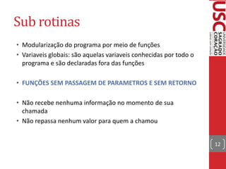 Sub rotinas
• Modularização do programa por meio de funções
• Variaveis globais: são aquelas variaveis conhecidas por todo o
programa e são declaradas fora das funções
• FUNÇÕES SEM PASSAGEM DE PARAMETROS E SEM RETORNO
• Não recebe nenhuma informação no momento de sua
chamada
• Não repassa nenhum valor para quem a chamou
12

 