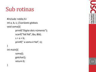 Sub rotinas
#include <stdio.h>
int a, b, s; //variáveis globais
void soma(){
printf(“Digite dois números”);
scanf(“%d %d”, &a, &b);
s = a + b;
printf(“ a soma é %d”, s);
}
int main(){
soma();
getchar();
return 0;
}

13

 