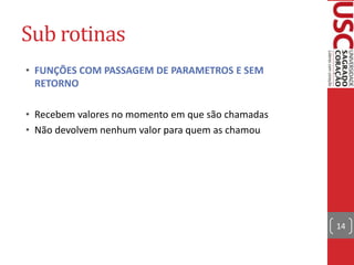 Sub rotinas
• FUNÇÕES COM PASSAGEM DE PARAMETROS E SEM
RETORNO
• Recebem valores no momento em que são chamadas
• Não devolvem nenhum valor para quem as chamou

14

 