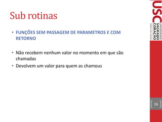 Sub rotinas
• FUNÇÕES SEM PASSAGEM DE PARAMETROS E COM
RETORNO
• Não recebem nenhum valor no momento em que são
chamadas
• Devolvem um valor para quem as chamous

16

 