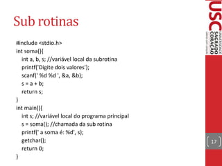 Sub rotinas
#include <stdio.h>
int soma(){
int a, b, s; //variável local da subrotina
printf('Digite dois valores');
scanf(' %d %d ', &a, &b);
s = a + b;
return s;
}
int main(){
int s; //variável local do programa principal
s = soma(); //chamada da sub rotina
printf(' a soma é: %d', s);
getchar();
return 0;
}

17

 