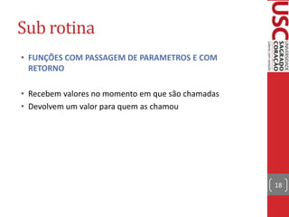 Sub rotina
• FUNÇÕES COM PASSAGEM DE PARAMETROS E COM
RETORNO
• Recebem valores no momento em que são chamadas
• Devolvem um valor para quem as chamou

18

 
