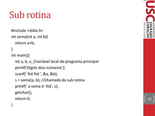 Sub rotina
#include <stdio.h>
int soma(int a, int b){
return a+b;
}
int main(){
int a, b, s; //variável local do programa principal
printf('Digite dois números');
scanf(' %d %d ', &a, &b);
s = soma(a, b); //chamada da sub rotina
printf(' a soma é: %d', s);
getchar();
return 0;
}

19

 